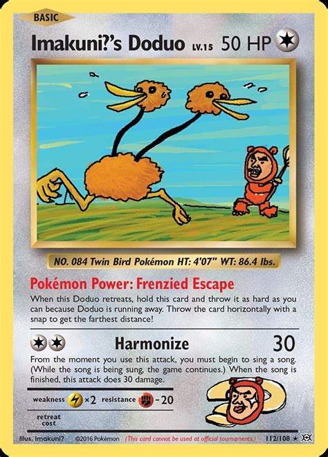 Jun 28, 2012 · "Imakuni's Doduo" Pokemon Power: Run Around: Hold this card and throw it, because Doduo is running away. Throw the card horizontally with a snap to get the furthest distance. [2] Make Harmony (30) When you use this power, you must sing from the moment you use it and durring your play. Afterward, do 30 damage to the defending …